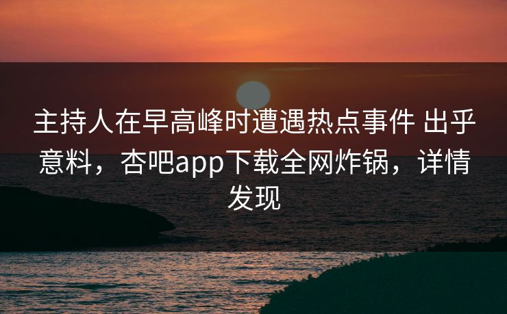 主持人在早高峰时遭遇热点事件 出乎意料，杏吧app下载全网炸锅，详情发现