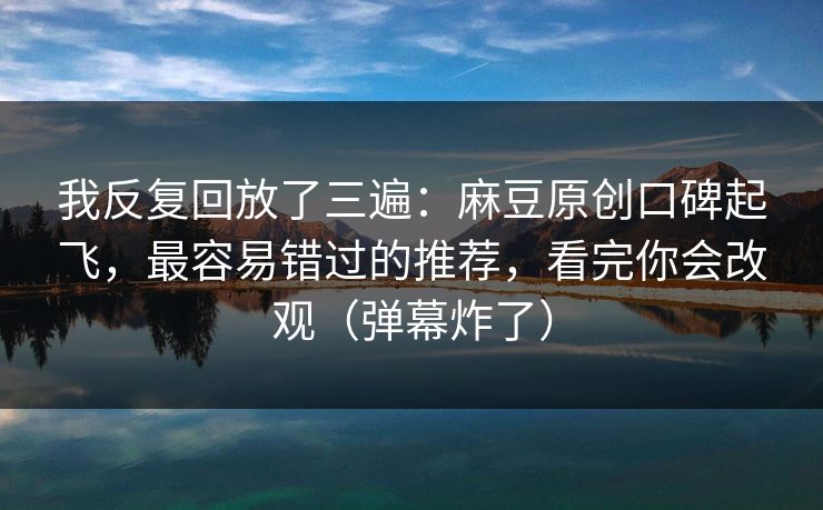 我反复回放了三遍：麻豆原创口碑起飞，最容易错过的推荐，看完你会改观（弹幕炸了）