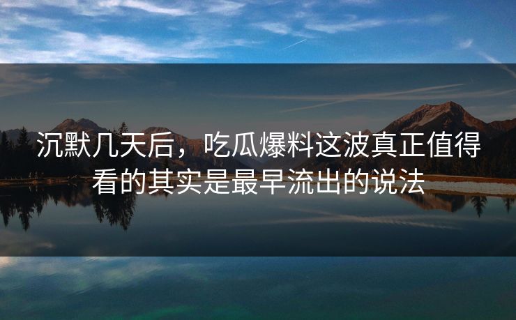 沉默几天后，吃瓜爆料这波真正值得看的其实是最早流出的说法