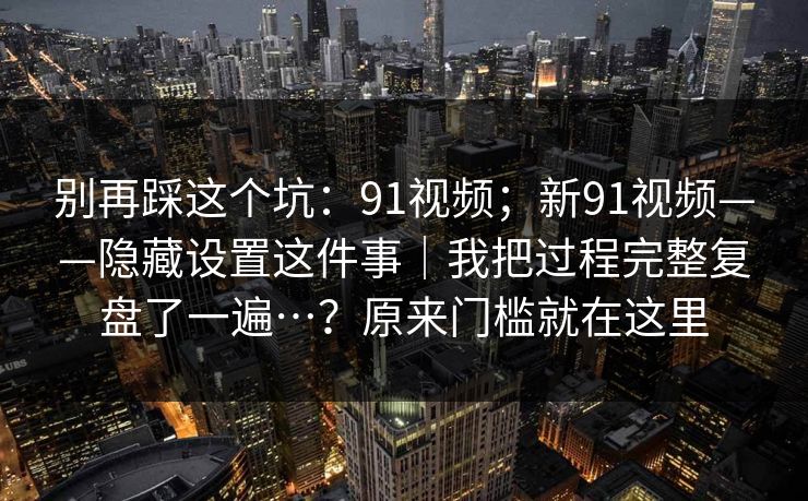 别再踩这个坑：91视频；新91视频——隐藏设置这件事｜我把过程完整复盘了一遍…？原来门槛就在这里