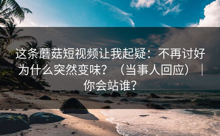 这条蘑菇短视频让我起疑：不再讨好为什么突然变味？（当事人回应）｜你会站谁？