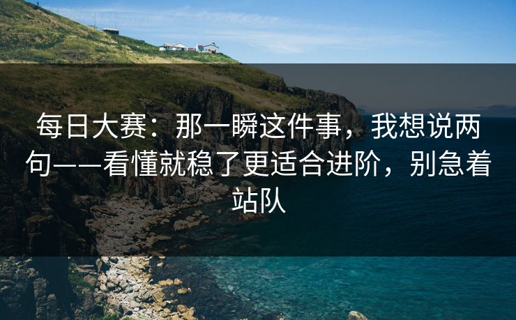 每日大赛：那一瞬这件事，我想说两句——看懂就稳了更适合进阶，别急着站队