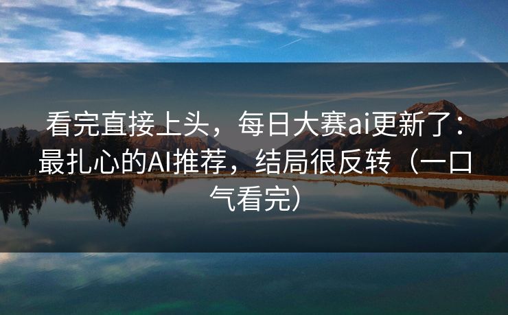 看完直接上头，每日大赛ai更新了：最扎心的AI推荐，结局很反转（一口气看完）